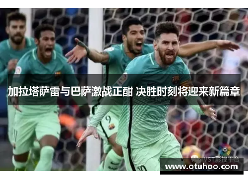 加拉塔萨雷与巴萨激战正酣 决胜时刻将迎来新篇章