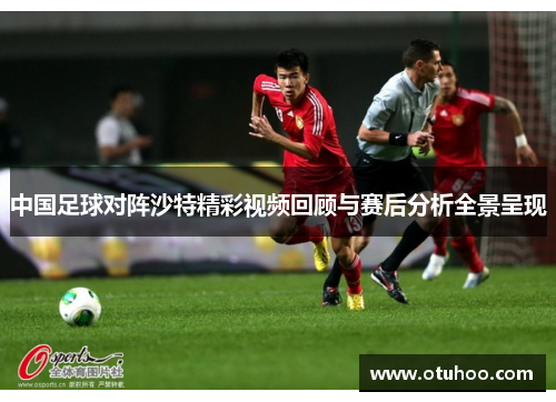 中国足球对阵沙特精彩视频回顾与赛后分析全景呈现