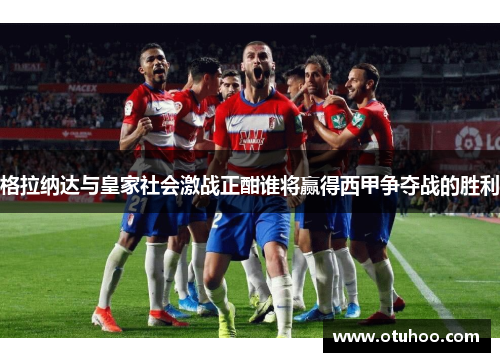 格拉纳达与皇家社会激战正酣谁将赢得西甲争夺战的胜利