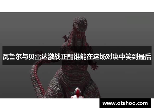 瓦鲁尔与贝雷达激战正酣谁能在这场对决中笑到最后