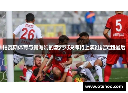 锡瓦斯体育与曼海姆的激烈对决即将上演谁能笑到最后