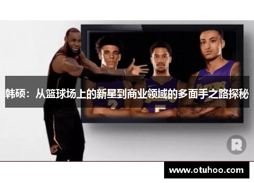 韩硕：从篮球场上的新星到商业领域的多面手之路探秘